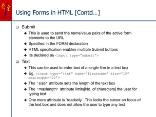 Using Forms in HTML [Contd…]
 Submit
 This is used to send the name/value pairs of the active form
elements to the URL
 Specified in the FORM declaration
 HTML specification enables multiple Submit buttons
 Its declared as <input type=”submit”>
 Text
 This can be used to enter text of a single-line in a text box
 Eg. <input type=”text” name=”firstname” size=”15”
maxlength=”20”>
 The ‘size’ attribute sets the length of the text box
 The ‘maxlength’ attribute limits[No. of characters] the user for
typing text
 One more attribute is ’readonly’. This locks the cursor on focus of
the text box and does not allow the user to type any text
 