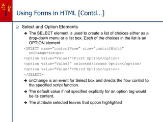 Using Forms in HTML [Contd…]
 Select and Option Elements
 The SELECT element is used to create a list of choices either as a
drop-down menu or a list box. Each of the choices in the list is an
OPTION element
<SELECT name=”controlName” size=”controlWidth”
onChange=script>
<option value=”Value1”>First Option</option>
<option value=”Value2” selected>Second Option</option>
<option value=”Value3”>Third Option</option>
</SELECT>
 onChange is an event for Select box and directs the flow control to
the specified script function.
 The default value if not specified explicitly for an option tag would
be its content.
 The attribute selected leaves that option highlighted
 