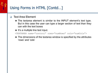 Using Forms in HTML [Contd…]
 Text Area Element
 The textarea element is similar to the INPUT element’s text type.
But in this case the user can type a larger section of text than they
can with the text boxes
 It’s a multiple line text input.
<TEXTAREA name=”control” rows=”numRows” cols=”numCols”>
 The dimensions of the textarea window is specified by the attributes
‘rows’ and ‘cols’
 
