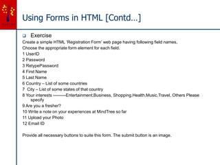 Using Forms in HTML [Contd…]
 Exercise
Create a simple HTML ‘Registration Form’ web page having following field names,
Choose the appropriate form element for each field.
1 UserID
2 Password
3 RetypePassword
4 First Name
5 Last Name
6 Country – List of some countries
7 City – List of some states of that country
8 Your interests ---------Entertainment,Business, Shopping,Health,Music,Travel, Others Please
specify
9 Are you a fresher?
10 Write a note on your experiences at MindTree so far
11 Upload your Photo
12 Email ID
Provide all necessary buttons to suite this form. The submit button is an image.
 