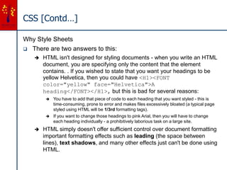 CSS [Contd…]
Why Style Sheets
 There are two answers to this:
 HTML isn't designed for styling documents - when you write an HTML
document, you are specifying only the content that the element
contains. . If you wished to state that you want your headings to be
yellow Helvetica, then you could have <H1><FONT
color="yellow" face="Helvetica">A
heading</FONT></H1>, but this is bad for several reasons:
 You have to add that piece of code to each heading that you want styled - this is
time-consuming, prone to error and makes files excessively bloated (a typical page
styled using HTML will be 1/3rd formatting tags).
 If you want to change those headings to pink Arial, then you will have to change
each heading individually - a prohibitively laborious task on a large site.
 HTML simply doesn't offer sufficient control over document formatting
important formatting effects such as leading (the space between
lines), text shadows, and many other effects just can't be done using
HTML.
 
