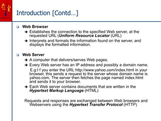 Introduction [Contd…]
 Web Browser
 Establishes the connection to the specified Web server, at the
requested URL (Uniform Resource Locator (URL)
 Interprets and formats the information found on the server, and
displays the formatted information.
 Web Server
 A computer that delivers/serves Web pages.
 Every Web server has an IP address and possibly a domain name.
E.g:I f you enter the URL http://www.yahoo.com/index.html in your
browser, this sends a request to the server whose domain name is
yahoo.com. The server then fetches the page named index.html
and sends it to your browser.
 Each Web server contains documents that are written in the
Hypertext Markup Language (HTML)
Requests and responses are exchanged between Web browsers and
Webservers using the Hypertext Transfer Protocol (HTTP)
 