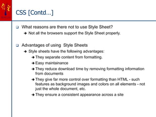 CSS [Contd…]
 What reasons are there not to use Style Sheet?
 Not all the browsers support the Style Sheet properly.
 Advantages of using Style Sheets
 Style sheets have the following advantages:
 They separate content from formatting.
 Easy maintainance
 They reduce download time by removing formatting information
from documents
 They give far more control over formatting than HTML - such
features as background images and colors on all elements - not
just the whole document, etc.
 They ensure a consistent appearance across a site
 