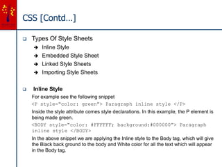 CSS [Contd…]
 Types Of Style Sheets
 Inline Style
 Embedded Style Sheet
 Linked Style Sheets
 Importing Style Sheets
 Inline Style
For example see the following snippet
<P style=“color: green”> Paragraph inline style </P>
Inside the style attribute comes style declarations. In this example, the P element is
being made green.
<BODY style=“color: #FFFFFF; background:#000000”> Paragraph
inline style </BODY>
In the above snippet we are applying the Inline style to the Body tag, which will give
the Black back ground to the body and White color for all the text which will appear
in the Body tag.
 