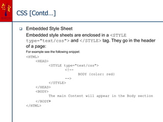 CSS [Contd…]
 Embedded Style Sheet
Embedded style sheets are enclosed in a <STYLE
type="text/css"> and </STYLE> tag. They go in the header
of a page:
For example see the following snippet:
<HTML>
<HEAD>
<STYLE type="text/css">
<!--
BODY {color: red}
-->
</STYLE>
</HEAD>
<BODY>
The main Content will appear in the Body section
</BODY>
</HTML>
 