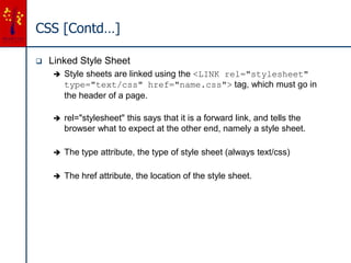 CSS [Contd…]
 Linked Style Sheet
 Style sheets are linked using the <LINK rel="stylesheet"
type="text/css" href="name.css"> tag, which must go in
the header of a page.
 rel="stylesheet" this says that it is a forward link, and tells the
browser what to expect at the other end, namely a style sheet.
 The type attribute, the type of style sheet (always text/css)
 The href attribute, the location of the style sheet.
 