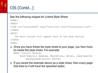 CSS [Contd…]
See the following snippet for Linked Style Sheet
<HTML>
<HEAD>
<LINK rel="stylesheet" type="text/css" href="fluorescent.css">
</HEAD>
<BODY>
The Main content will appear here in the Body Section
</BODY>
<HTML>
 Once you have linked the style sheet to your page, you then have
to create the style sheet. For example:
BODY {color: black;
font-family: Geneva, Helvetica, Arial, sans-serif;
background-color: white}
 If you saved the example above as a style sheet, then every page
that links to it will have the specified styles.
 