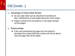CSS [Contd…]
 Advantage of linked Style Sheets
 As one style sheet can be attached to hundreds of
files, maintenance of web pages becomes much easier.
 Helps to achieve the consistency in the styles through
out the pages.
 Disadvantage
 If the user downloads the page and if he forgot to
download the Linked CSS then he/she will not be able to
view the page with all the styles.
 