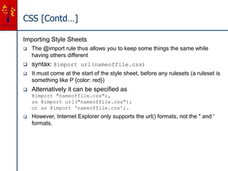 CSS [Contd…]
Importing Style Sheets
 The @import rule thus allows you to keep some things the same while
having others different
 syntax: @import url(nameoffile.css)
 It must come at the start of the style sheet, before any rulesets (a ruleset is
something like P {color: red})
 Alternatively it can be specified as
@import "nameoffile.css";,
as @import url("nameoffile.css");
or as @import 'nameoffile.css';.
 However, Internet Explorer only supports the url() formats, not the " and '
formats.
 