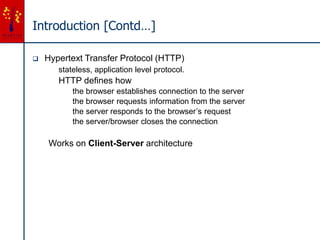 Introduction [Contd…]
 Hypertext Transfer Protocol (HTTP)
stateless, application level protocol.
HTTP defines how
the browser establishes connection to the server
the browser requests information from the server
the server responds to the browser’s request
the server/browser closes the connection
Works on Client-Server architecture
 