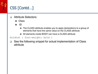 CSS [Contd…]
 Attribute Selectors:
 Class
 ID
 The CLASS attribute enables you to apply declarations to a group of
elements that have the same value on the CLASS attribute
 All elements inside BODY can have a CLASS attribute
boldtxt { font-weight: bold }
 See the following snippet for actual implementation of Class
attribute
 
