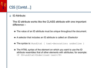 CSS [Contd…]
 ID Attribute:
The ID attribute works like the CLASS attribute with one important
difference –
 The value of an ID attribute must be unique throughout the document.
 A selector that includes an ID attribute is called an IDselector
 The syntax is: #undltxt { text-decoration: underline }
 The HTML syntax of the element on which you want to use the ID
attribute resembles that of other elements with attributes; for example:
<P ID=undltxt>Underlined text</P>
 