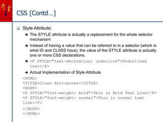 CSS [Contd…]
 Style Attribute:
 The STYLE attribute is actually a replacement for the whole selector
mechanism
 Instead of having a value that can be referred to in a selector (which is
what ID and CLASS have), the value of the STYLE attribute is actually
one or more CSS declarations.
 <P STYLE="text-decoration: underline">Underlined
text</P>
 Actual Implementation of Style Attribute
<HTML>
<TITLE>Class Attributes</TITLE>
<BODY>
<P STYLE="font-weight: bold">This is Bold Text Line</P>
<P STYLE="font-weight: normal">This is normal text
line</P>
</BODY>
</HTML>
 