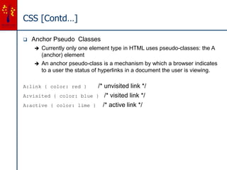 CSS [Contd…]
 Anchor Pseudo Classes
 Currently only one element type in HTML uses pseudo-classes: the A
(anchor) element
 An anchor pseudo-class is a mechanism by which a browser indicates
to a user the status of hyperlinks in a document the user is viewing.
A:link { color: red } /* unvisited link */
A:visited { color: blue } /* visited link */
A:active { color: lime } /* active link */
 