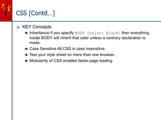 CSS [Contd…]
 KEY Concepts
 Inheritance if you specify BODY {color: black} then everything
inside BODY will inherit that color unless a contrary declaration is
made.
 Case Sensitive All CSS is case insensitive
 Test your style sheet on more than one browser.
 Modularity of CSS enables faster page loading
 