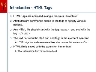 Introduction - HTML Tags
 HTML Tags are enclosed in angle brackets, <like this>
 Attributes are commands added to the tags to specify various
options.
 Any HTML file should start with the tag <HTML> and end with the
tag </HTML>
 The text between the start and end tags is the element content
 HTML tags are not case sensitive, <b> means the same as <B>
 HTML file is saved with the extension htm or html
 That is filename.htm or filename.html
 