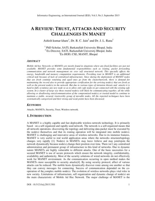 Informatics Engineering, an International Journal (IEIJ), Vol.3, No.3, September 2015
DOI : 10.5121/ieij.2015.3301 1
A REVIEW: TRUST, ATTACKS AND SECURITY
CHALLENGES IN MANET
Ashish kumar khare1
, Dr. R. C. Jain2
and Dr. J. L. Rana3
1
PhD Scholar, SATI, Barkatullah University Bhopal, India
2
Ex-Director, SATI, Barkatullah University Bhopal, India
3
Ex-HOD, CSE, MANIT, Bhopal
ABSTRACT
Mobile Ad-hoc Networks or MANETs are mostly found in situations where any fixed facilities are just not
available. MANET provides some fundamental responsibilities such as routing, packet forwarding
communication and network management etc over self structured network. This specially affects the
energy, bandwidth and memory computation requirements. Providing trust in MANET is an additional
critical task because of lack of centralized infrastructure. Since during the deployment of MANET nodes
that are fresh continue returning and aged ones go from the cluster/network, there is demand for
maintaining the record also to provide appropriate certification for the arriving node(s) that are fresh as
well as the present node(s) in the network. But due to various types of intrusion threats and attacks it is
hard to fully scrutinize any new node so as to allow only safe nodes to get connected with the existing safe
system. In a cluster of large size these trusted node(s) will likely be communicating together, all the while
allowing or disallowing entry/communication of the compromised node(s) or trusted model to continue to
maintain a stable, secured, trustworthy group of movable nodes. All the reported techniques have been
systematically categorized and their strong and weak points have been discussed.
KEYWORDS
Attacks, MANETs, Security, Trust, Wireless network.
1. INTRODUCTION
A MANET is a highly capable and fast deployable wireless network technology. It is primarily
based on a self organized and rapidly used network. The network is a self-organized means that
all network operations- discovering the topology and delivering data packet must be executed by
the node(s) themselves and that its routing operation will be integrated into mobile node(s).
MANET is challenging and innovative areas of wireless networks. Due to its immense features,
MANET is very useful to real world application areas where the networks structure/topology
changes very rapidly [1]. Node(s) in MANETs may leave /relieve and may join/rejoin the
network dynamically because node(s) change their position over time. There isn’t any centralized
administration and permanent group of infrastructure in this kind of networks. Due to dynamic
nature MANETs are highly vulnerable to different attacks. One of the basic necessities for a
secured MANET is use of secure protocols which ensure the network integrity, confidentiality,
availability and authenticity. Most of the security solutions of wired networks do not effectively
work for MANET environment. As the communication occurring in open method makes the
MANETs more susceptible to security attacks[4]. By using security protocol, affect of various
attacks can be reduced. The mobile hosts dynamically discover route among one another so that
they can convey messages for connecting. Success of communication depended on the co-
operation of the complex mobile node(s). The evolution of wireless networks plays vital roles in
new society. Limitations of infrastructure, self organization and dynamic change of node(s) are
the main characteristic of Mobile Ad Hoc Network. The major challenge of MANET is the
 