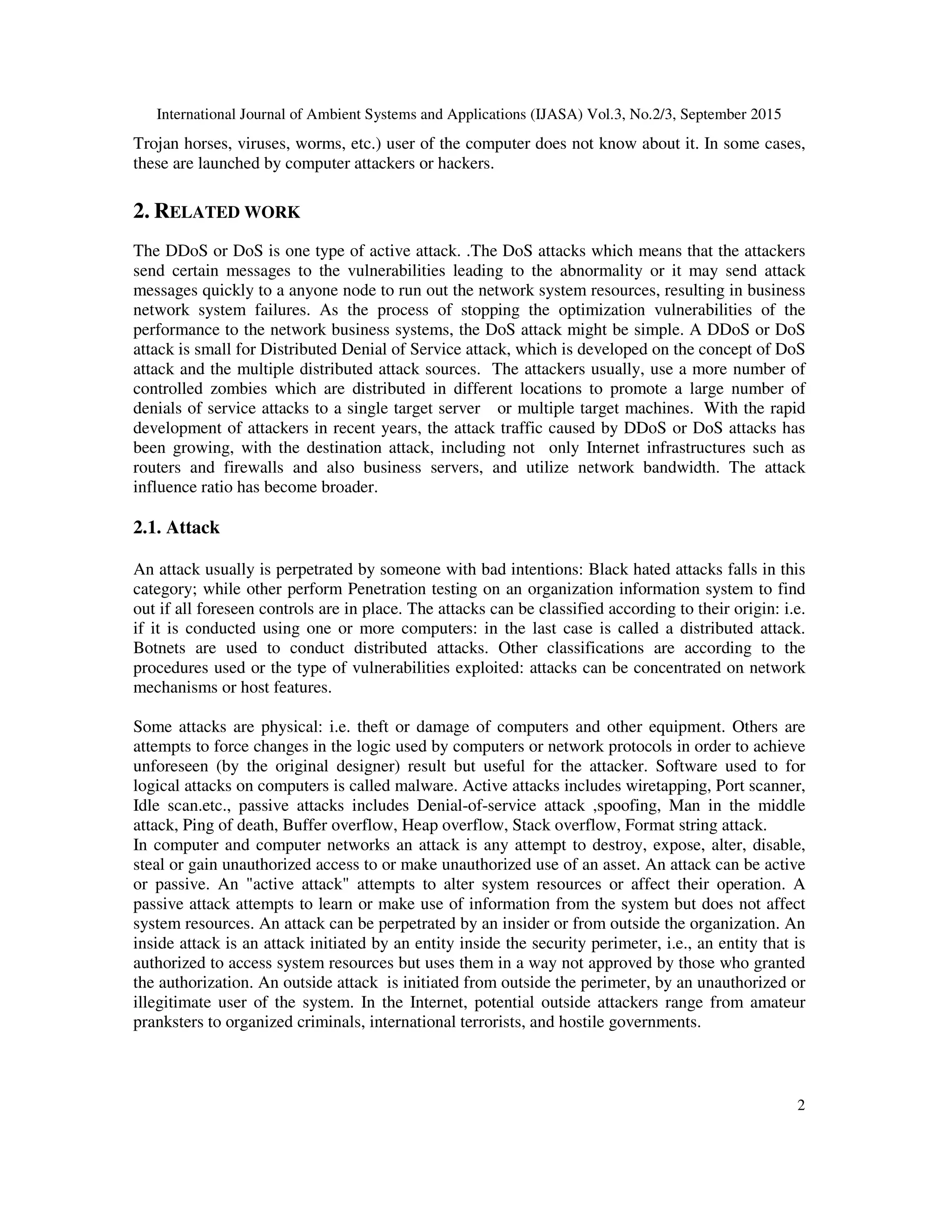 International Journal of Ambient Systems and Applications (IJASA) Vol.3, No.2/3, September 2015
2
Trojan horses, viruses, worms, etc.) user of the computer does not know about it. In some cases,
these are launched by computer attackers or hackers.
2. RELATED WORK
The DDoS or DoS is one type of active attack. .The DoS attacks which means that the attackers
send certain messages to the vulnerabilities leading to the abnormality or it may send attack
messages quickly to a anyone node to run out the network system resources, resulting in business
network system failures. As the process of stopping the optimization vulnerabilities of the
performance to the network business systems, the DoS attack might be simple. A DDoS or DoS
attack is small for Distributed Denial of Service attack, which is developed on the concept of DoS
attack and the multiple distributed attack sources. The attackers usually, use a more number of
controlled zombies which are distributed in different locations to promote a large number of
denials of service attacks to a single target server or multiple target machines. With the rapid
development of attackers in recent years, the attack traffic caused by DDoS or DoS attacks has
been growing, with the destination attack, including not only Internet infrastructures such as
routers and firewalls and also business servers, and utilize network bandwidth. The attack
influence ratio has become broader.
2.1. Attack
An attack usually is perpetrated by someone with bad intentions: Black hated attacks falls in this
category; while other perform Penetration testing on an organization information system to find
out if all foreseen controls are in place. The attacks can be classified according to their origin: i.e.
if it is conducted using one or more computers: in the last case is called a distributed attack.
Botnets are used to conduct distributed attacks. Other classifications are according to the
procedures used or the type of vulnerabilities exploited: attacks can be concentrated on network
mechanisms or host features.
Some attacks are physical: i.e. theft or damage of computers and other equipment. Others are
attempts to force changes in the logic used by computers or network protocols in order to achieve
unforeseen (by the original designer) result but useful for the attacker. Software used to for
logical attacks on computers is called malware. Active attacks includes wiretapping, Port scanner,
Idle scan.etc., passive attacks includes Denial-of-service attack ,spoofing, Man in the middle
attack, Ping of death, Buffer overflow, Heap overflow, Stack overflow, Format string attack.
In computer and computer networks an attack is any attempt to destroy, expose, alter, disable,
steal or gain unauthorized access to or make unauthorized use of an asset. An attack can be active
or passive. An "active attack" attempts to alter system resources or affect their operation. A
passive attack attempts to learn or make use of information from the system but does not affect
system resources. An attack can be perpetrated by an insider or from outside the organization. An
inside attack is an attack initiated by an entity inside the security perimeter, i.e., an entity that is
authorized to access system resources but uses them in a way not approved by those who granted
the authorization. An outside attack is initiated from outside the perimeter, by an unauthorized or
illegitimate user of the system. In the Internet, potential outside attackers range from amateur
pranksters to organized criminals, international terrorists, and hostile governments.
 