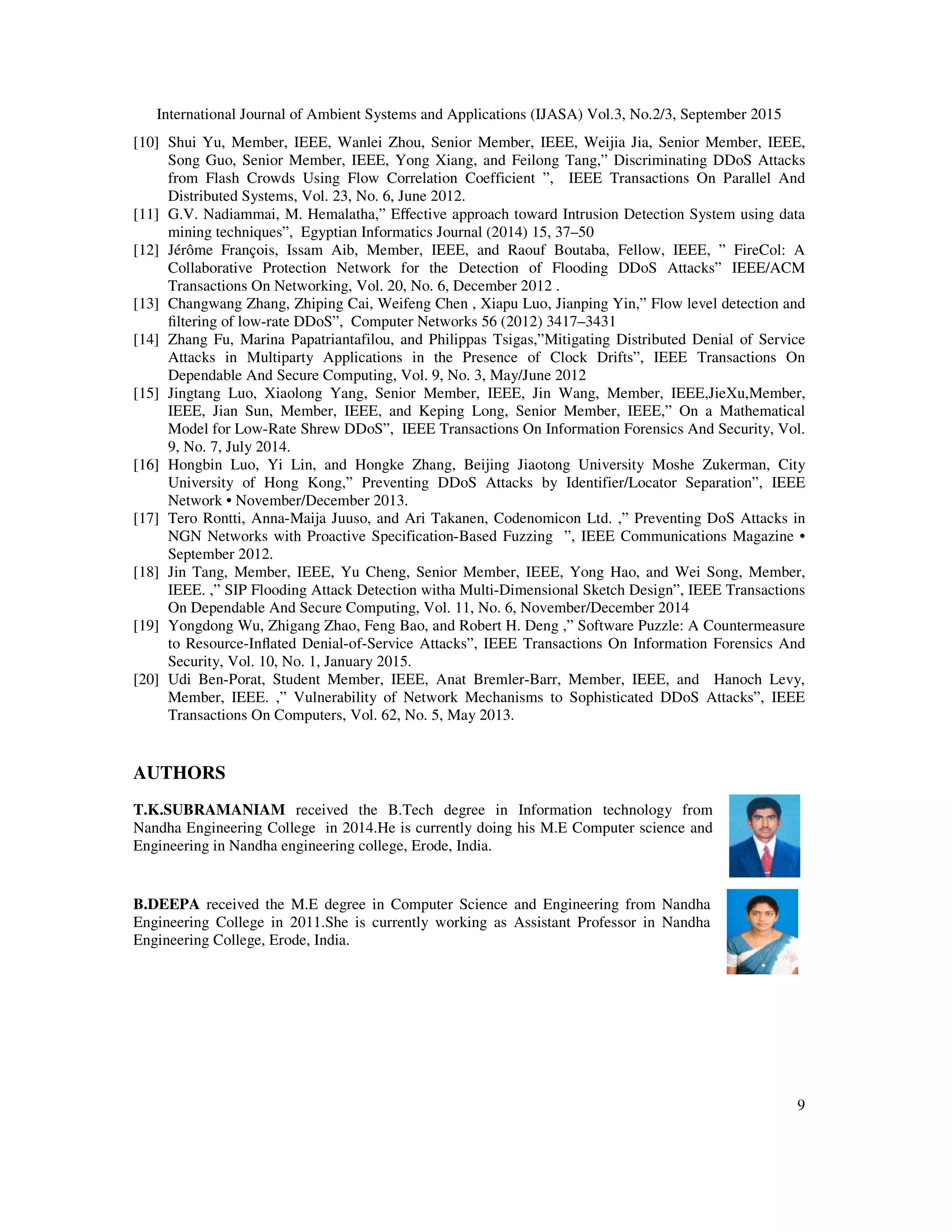 International Journal of Ambient Systems and Applications (IJASA) Vol.3, No.2/3, September 2015
9
[10] Shui Yu, Member, IEEE, Wanlei Zhou, Senior Member, IEEE, Weijia Jia, Senior Member, IEEE,
Song Guo, Senior Member, IEEE, Yong Xiang, and Feilong Tang,” Discriminating DDoS Attacks
from Flash Crowds Using Flow Correlation Coefficient ”, IEEE Transactions On Parallel And
Distributed Systems, Vol. 23, No. 6, June 2012.
[11] G.V. Nadiammai, M. Hemalatha,” Eﬀective approach toward Intrusion Detection System using data
mining techniques”, Egyptian Informatics Journal (2014) 15, 37–50
[12] Jérôme François, Issam Aib, Member, IEEE, and Raouf Boutaba, Fellow, IEEE, ” FireCol: A
Collaborative Protection Network for the Detection of Flooding DDoS Attacks” IEEE/ACM
Transactions On Networking, Vol. 20, No. 6, December 2012 .
[13] Changwang Zhang, Zhiping Cai, Weifeng Chen , Xiapu Luo, Jianping Yin,” Flow level detection and
ﬁltering of low-rate DDoS”, Computer Networks 56 (2012) 3417–3431
[14] Zhang Fu, Marina Papatriantafilou, and Philippas Tsigas,”Mitigating Distributed Denial of Service
Attacks in Multiparty Applications in the Presence of Clock Drifts”, IEEE Transactions On
Dependable And Secure Computing, Vol. 9, No. 3, May/June 2012
[15] Jingtang Luo, Xiaolong Yang, Senior Member, IEEE, Jin Wang, Member, IEEE,JieXu,Member,
IEEE, Jian Sun, Member, IEEE, and Keping Long, Senior Member, IEEE,” On a Mathematical
Model for Low-Rate Shrew DDoS”, IEEE Transactions On Information Forensics And Security, Vol.
9, No. 7, July 2014.
[16] Hongbin Luo, Yi Lin, and Hongke Zhang, Beijing Jiaotong University Moshe Zukerman, City
University of Hong Kong,” Preventing DDoS Attacks by Identifier/Locator Separation”, IEEE
Network • November/December 2013.
[17] Tero Rontti, Anna-Maija Juuso, and Ari Takanen, Codenomicon Ltd. ,” Preventing DoS Attacks in
NGN Networks with Proactive Specification-Based Fuzzing ”, IEEE Communications Magazine •
September 2012.
[18] Jin Tang, Member, IEEE, Yu Cheng, Senior Member, IEEE, Yong Hao, and Wei Song, Member,
IEEE. ,” SIP Flooding Attack Detection witha Multi-Dimensional Sketch Design”, IEEE Transactions
On Dependable And Secure Computing, Vol. 11, No. 6, November/December 2014
[19] Yongdong Wu, Zhigang Zhao, Feng Bao, and Robert H. Deng ,” Software Puzzle: A Countermeasure
to Resource-Inﬂated Denial-of-Service Attacks”, IEEE Transactions On Information Forensics And
Security, Vol. 10, No. 1, January 2015.
[20] Udi Ben-Porat, Student Member, IEEE, Anat Bremler-Barr, Member, IEEE, and Hanoch Levy,
Member, IEEE. ,” Vulnerability of Network Mechanisms to Sophisticated DDoS Attacks”, IEEE
Transactions On Computers, Vol. 62, No. 5, May 2013.
AUTHORS
T.K.SUBRAMANIAM received the B.Tech degree in Information technology from
Nandha Engineering College in 2014.He is currently doing his M.E Computer science and
Engineering in Nandha engineering college, Erode, India.
B.DEEPA received the M.E degree in Computer Science and Engineering from Nandha
Engineering College in 2011.She is currently working as Assistant Professor in Nandha
Engineering College, Erode, India.
 