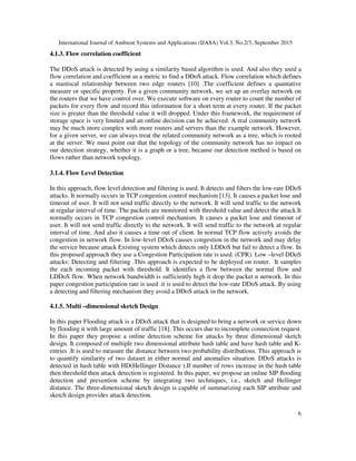 International Journal of Ambient Systems and Applications (IJASA) Vol.3, No.2/3, September 2015
6
4.1.3. Flow correlation coefficient
The DDoS attack is detected by using a similarity based algorithm is used. And also they used a
flow correlation and coefficient as a metric to find a DDoS attack. Flow correlation which defines
a stastiscal relationship between two edge routers [10] .The coefficient defines a quantative
measure or specific property. For a given community network, we set up an overlay network on
the routers that we have control over. We execute software on every router to count the number of
packets for every flow and record this information for a short term at every router. If the packet
size is greater than the threshold value it will dropped. Under this framework, the requirement of
storage space is very limited and an online decision can be achieved. A real community network
may be much more complex with more routers and servers than the example network. However,
for a given server, we can always treat the related community network as a tree, which is rooted
at the server. We must point out that the topology of the community network has no impact on
our detection strategy, whether it is a graph or a tree, because our detection method is based on
flows rather than network topology.
3.1.4. Flow Level Detection
In this approach, flow level detection and filtering is used. It detects and filters the low-rate DDoS
attacks. It normally occurs in TCP congestion control mechanism [13]. It causes a packet lose and
timeout of user. It will not send traffic directly to the network. It will send traffic to the network
at regular interval of time. The packets are monitored with threshold value and detect the attack.It
normally occurs in TCP congestion control mechanism. It causes a packet lose and timeout of
user. It will not send traffic directly to the network. It will send traffic to the network at regular
interval of time. And also it causes a time out of client. In normal TCP flow actively avoids the
congestion in network flow. In low-level DDoS causes congestion in the network and may delay
the service because attack Existing system which detects only LDDoS but fail to detect a flow. In
this proposed approach they use a Congestion Participation rate is used. (CPR). Low –level DDoS
attacks: Detecting and filtering .This approach is expected to be deployed on router. It samples
the each incoming packet with threshold. It identifies a flow between the normal flow and
LDDoS flow. When network bandwidth is sufficiently high it drop the packet n network. In this
paper congestion participation rate is used .it is used to detect the low-rate DDoS attack. By using
a detecting and filtering mechanism they avoid a DDoS attack in the network.
4.1.5. Multi –dimensional sketch Design
In this paper Flooding attack is a DDoS attack that is designed to bring a network or service down
by flooding it with large amount of traffic [18]. This occurs due to incomplete connection request.
In this paper they propose a online detection scheme for attacks by three dimensional sketch
design. It composed of multiple two dimensional attribute hash table and have hash table and K-
entries .It is used to measure the distance between two probability distributions. This approach is
to quantify similarity of two dataset in either normal and anomalies situation. DDoS attacks is
detected in hash table with HD(Hellinger Distance ).If number of rows increase in the hash table
then threshold then attack detection is registered. In this paper, we propose an online SIP ﬂooding
detection and prevention scheme by integrating two techniques, i.e., sketch and Hellinger
distance. The three-dimensional sketch design is capable of summarizing each SIP attribute and
sketch design provides attack detection.
 