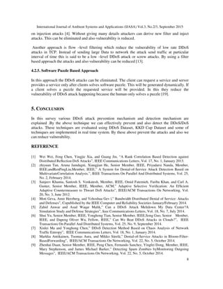 International Journal of Ambient Systems and Applications (IJASA) Vol.3, No.2/3, September 2015
8
on injection attacks [4]. Without giving many details attackers can derive new filter and inject
attacks. This can be eliminated and also vulnerability is reduced.
Another approach is flow –level filtering which reduce the vulnerability of low rate DDoS
attacks in TCP. Instead of sending large Data to network the attack send traffic at particular
interval of time this is said to be a low –level DDoS attack or screw attacks. By using a filter
based approach the attacks and also vulnerability can be reduced [13].
4.2.5. Software Puzzle Based Approach
In this approach the DDoS attacks can be eliminated. The client can request a service and server
provides a service only after clients solves software puzzle. This will be generated dynamically. If
a client solves a puzzle the requested service will be provided. In this they reduce the
vulnerability of DDoS attack happening because the human only solves a puzzle [19].
5. CONCLUSION
In this survey various DDoS attack prevention mechanism and detection mechanism are
explained .By the above technique we can effectively prevent and also detect the DDoS/DoS
attacks. These techniques are evaluated using DDoS Dataset, KKD Cup Dataset and some of
techniques are implemented in real time system. By these above prevent the attacks and also we
can reduce vulnerability.
REFERENCE
[1] Wei Wei, Feng Chen, Yingjie Xia, and Guang Jin, “A Rank Correlation Based Detection against
Distributed Reﬂection DoS Attacks”, IEEE Communications Letters, Vol. 17, No. 1, January 2013.
[2] zhiyuan Tan, Aruna Jamdagni, Xiangjian He, Senior Member, IEEE, Priyadarsi Nanda, Member,
IEEE,andRenPingLiu,Member, IEEE,” A System for Denial-of-Service Attack Detection Based on
MultivariateCorrelation Analysis.”, IEEE Transactions On Parallel And Distributed Systems, Vol. 25,
No. 2, February 2014.
[3] Sanjeev Khanna, Santosh S. Venkatesh, Member, IEEE, Omid Fatemieh, Fariba Khan, and Carl A.
Gunter, Senior Member, IEEE, Member, ACM,” Adaptive Selective Veriﬁcation: An Efﬁcient
Adaptive Countermeasure to Thwart DoS Attacks”, IEEE/ACM Transactions On Networking, Vol.
20, No. 3, June 2012.
[4] Moti Geva, Amir Herzberg, and Yehoshua Gev |,” Bandwidth Distributed Denial of Service: Attacks
and Defenses”, Copublished by the IEEE Computer and Reliability Societies January/February 2014.
[5] Zahid Anwar and Asad Waqar Malik,” Can a DDoS Attack Meltdown My Data Center?A
Simulation Study and Defense Strategies”, Ieee Communications Letters, Vol. 18, No. 7, July 2014.
[6] Shui Yu, Senior Member, IEEE, Yonghong Tian, Senior Member, IEEE,Song Guo, Senior Member,
IEEE, and Dapeng Oliver Wu, Fellow, IEEE,” Can We Beat DDoS Attacks in Clouds?”, IEEE
Transactions On Parallel And Distributed Systems, Vol. 25, No. 9, September 2014.
[7] Xinlei Ma and Yonghong Chen,” DDoS Detection Method Based on Chaos Analysis of Network
Trafﬁc Entropy”, IEEE Communications Letters, Vol. 18, No. 1, January 2014.
[8] Markku Antikainen, Tuomas Aura, and Mikko Särelä,” Denial-of-Service Attacks in Bloom-Filter-
BasedForwarding”, IEEE/ACM Transactions On Networking, Vol. 22, No. 5, October 2014.
[9] Zhenhai Duan, Senior Member, IEEE, Peng Chen, Fernando Sanchez, Yingfei Dong, Member, IEEE,
Mary Stephenson, and James Michael Barker,” Detecting Spam Zombies byMonitoring Outgoing
Messages”, IEEE/ACM Transactions On Networking, Vol. 22, No. 5, October 2014.
 