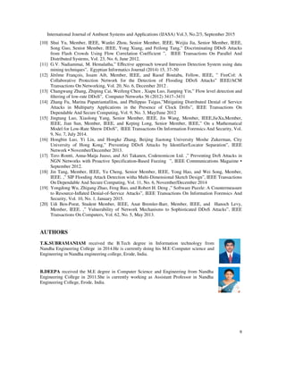 International Journal of Ambient Systems and Applications (IJASA) Vol.3, No.2/3, September 2015
9
[10] Shui Yu, Member, IEEE, Wanlei Zhou, Senior Member, IEEE, Weijia Jia, Senior Member, IEEE,
Song Guo, Senior Member, IEEE, Yong Xiang, and Feilong Tang,” Discriminating DDoS Attacks
from Flash Crowds Using Flow Correlation Coefficient ”, IEEE Transactions On Parallel And
Distributed Systems, Vol. 23, No. 6, June 2012.
[11] G.V. Nadiammai, M. Hemalatha,” Eﬀective approach toward Intrusion Detection System using data
mining techniques”, Egyptian Informatics Journal (2014) 15, 37–50
[12] Jérôme François, Issam Aib, Member, IEEE, and Raouf Boutaba, Fellow, IEEE, ” FireCol: A
Collaborative Protection Network for the Detection of Flooding DDoS Attacks” IEEE/ACM
Transactions On Networking, Vol. 20, No. 6, December 2012 .
[13] Changwang Zhang, Zhiping Cai, Weifeng Chen , Xiapu Luo, Jianping Yin,” Flow level detection and
ﬁltering of low-rate DDoS”, Computer Networks 56 (2012) 3417–3431
[14] Zhang Fu, Marina Papatriantafilou, and Philippas Tsigas,”Mitigating Distributed Denial of Service
Attacks in Multiparty Applications in the Presence of Clock Drifts”, IEEE Transactions On
Dependable And Secure Computing, Vol. 9, No. 3, May/June 2012
[15] Jingtang Luo, Xiaolong Yang, Senior Member, IEEE, Jin Wang, Member, IEEE,JieXu,Member,
IEEE, Jian Sun, Member, IEEE, and Keping Long, Senior Member, IEEE,” On a Mathematical
Model for Low-Rate Shrew DDoS”, IEEE Transactions On Information Forensics And Security, Vol.
9, No. 7, July 2014.
[16] Hongbin Luo, Yi Lin, and Hongke Zhang, Beijing Jiaotong University Moshe Zukerman, City
University of Hong Kong,” Preventing DDoS Attacks by Identifier/Locator Separation”, IEEE
Network • November/December 2013.
[17] Tero Rontti, Anna-Maija Juuso, and Ari Takanen, Codenomicon Ltd. ,” Preventing DoS Attacks in
NGN Networks with Proactive Specification-Based Fuzzing ”, IEEE Communications Magazine •
September 2012.
[18] Jin Tang, Member, IEEE, Yu Cheng, Senior Member, IEEE, Yong Hao, and Wei Song, Member,
IEEE. ,” SIP Flooding Attack Detection witha Multi-Dimensional Sketch Design”, IEEE Transactions
On Dependable And Secure Computing, Vol. 11, No. 6, November/December 2014
[19] Yongdong Wu, Zhigang Zhao, Feng Bao, and Robert H. Deng ,” Software Puzzle: A Countermeasure
to Resource-Inﬂated Denial-of-Service Attacks”, IEEE Transactions On Information Forensics And
Security, Vol. 10, No. 1, January 2015.
[20] Udi Ben-Porat, Student Member, IEEE, Anat Bremler-Barr, Member, IEEE, and Hanoch Levy,
Member, IEEE. ,” Vulnerability of Network Mechanisms to Sophisticated DDoS Attacks”, IEEE
Transactions On Computers, Vol. 62, No. 5, May 2013.
AUTHORS
T.K.SUBRAMANIAM received the B.Tech degree in Information technology from
Nandha Engineering College in 2014.He is currently doing his M.E Computer science and
Engineering in Nandha engineering college, Erode, India.
B.DEEPA received the M.E degree in Computer Science and Engineering from Nandha
Engineering College in 2011.She is currently working as Assistant Professor in Nandha
Engineering College, Erode, India.
 