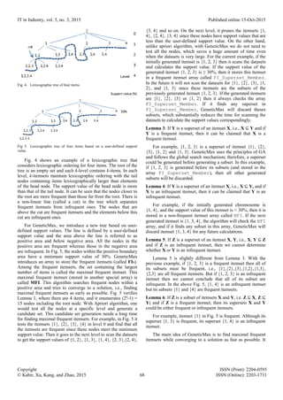 IT in Industry, vol. 3, no. 3, 2015 Published online 15-Oct-2015
Copyright ISSN (Print): 2204-0595
© Kabir, Xu, Kang, and Zhao, 2015 68 ISSN (Online): 2203-1731
Fig. 4. Lexicographic tree of four items.
Fig. 5. Lexicographic tree of four items based on a user-defined support
value.
Fig. 4 shows an example of a lexicographic tree that
considers lexicographic ordering for four items. The root of the
tree is an empty set and each k-level contains k-items. In each
level, k-itemsets maintain lexicographic ordering with the tail
nodes containing items lexicographically larger than elements
of the head node. The support value of the head node is more
than that of the tail node. It can be seen that the nodes closer to
the root are more frequent than those far from the root. There is
a non-linear line (called a cut) in the tree which separates
frequent itemsets from infrequent ones. The nodes that are
above the cut are frequent itemsets and the elements below this
cut are infrequent ones.
For GeneticMax, we introduce a new tree based on user-
defined support values. The line is defined by a user-defined
support value and the area above the line is referred to as
positive area and below negative area. All the nodes in the
positive area are frequent whereas those in the negative area
are infrequent. In Fig. 5, the nodes within the positive boundary
area have a minimum support value of 30%. GeneticMax
introduces an array to store the frequent itemsets (called FIs).
Among the frequent itemsets, the set containing the largest
number of items is called the maximal frequent itemset. This
maximal frequent itemset (stored in another special array) is
called MFI. This algorithm searches frequent nodes within a
positive area and tries to converge to a solution, i.e., finding
maximal frequent itemsets as early as possible. Fig. 5 verifies
Lemma 1, where there are 4 items, and it enumerates (24
-1) =
15 nodes including the root node. With Apriori algorithm, one
would test all the nodes at a specific level and generate a
candidate set. This candidate set generation needs a long time
for finding maximal frequent itemsets. For example, in Fig. 5 it
tests the itemsets {1}, {2}, {3}, {4} in level 0 and find that all
the itemsets are frequent since these nodes meet the minimum
support value. Then it goes to the next level to scan the datasets
to get the support values of {1, 2}, {1, 3}, {1, 4}, {2, 3},{2, 4},
{3, 4} and so on. On the next level, it prunes the itemsets {1,
4}, {2, 4}, {3, 4} since these nodes have support values that are
less than the user-defined support value. On the other hand,
unlike apriori algorithm, with GeneticMax we do not need to
test all the nodes, which saves a huge amount of time even
when the datasets is very large. For the current example, if the
initially generated itemset is {1, 2, 3} then it scans the datasets
and calculates the support value. If the support value of the
generated itemset {1, 2, 3} is ≥ 30%, then it stores this itemset
in a frequent itemset array called FI_Superset_Member.
In the future it will not scan the datasets for {1}, {2}, {3}, {1,
2}, and {1, 3} since these itemsets are the subsets of the
previously generated itemset {1, 2, 3}. If the generated itemsets
are {1}, {2}, {3} or {1, 2} then it always checks the array
FI_Superset_Member. If it finds any superset in
FI_Superset_Member, GeneticMax will discard theses
subsets, which substantially reduces the time for scanning the
datasets to calculate the support values correspondingly.
Lemma 3: If Y is a superset of an itemset X, i.e., X ⊆ Y and if
Y is a frequent itemset, then it can be claimed that X is a
frequent itemset.
For example, {1, 2, 3} is a superset of itemset {1}, {2},
{3}, {1, 2} and {1, 3}. GeneticMax uses the principles of GA
and follows the global search mechanism; therefore, a superset
could be generated before generating a subset. In this example,
if {1, 2, 3} is generated before its subsets (and stored in the
array FI_Superset_Member), then all other generated
subsets will be discarded.
Lemma 4: If Y is a superset of an itemset X, i.e., X ⊆ Y, and if
X is an infrequent itemset, then it can be claimed that Y is an
infrequent itemset.
For example, if the initially generated chromosome is
{1, 4}, and the support value of this itemset is < 30%, then it is
stored in a non-frequent itemset array called NFI. If the next
generated itemset is {1, 3, 4}, the algorithm will check the NFI
array, and if it finds any subset in this array, GeneticMax will
discard itemset {1, 3, 4} for any future calculations.
Lemma 5: If Z is a superset of an itemset X, Y, i.e., X, Y ⊆ Z
and if Z is an infrequent itemset, then we cannot determine
whether X or Y is an infrequent itemset.
Lemma 5 is slightly different from Lemma 3. With the
previous example, if {1, 2, 3} is a frequent itemset then all of
its subsets must be frequent, i.e., {1},{2},{3},{1,2},{1,3},
{2,3} are all frequent itemsets. But if {1, 2, 3} is an infrequent
itemset then we cannot conclude that all of its subset are
infrequent. In the above Fig. 5, {1, 4} is an infrequent itemset
but its subsets {1} and {4} are frequent itemsets.
Lemma 6: If Z is a subset of itemsets X and Y, i.e. Z ⊆ X, Z ⊆
Y; and if Z is a frequent itemset, then its supersets X and Y
could be either frequent or infrequent itemsets.
For example, itemset {1} in Fig. 5 is frequent. Although its
superset {1, 3} is frequent, its superset {1, 4} is an infrequent
itemset.
The main idea of GeneticMax is to find maximal frequent
itemsets while converging to a solution as fast as possible. It
Level
 