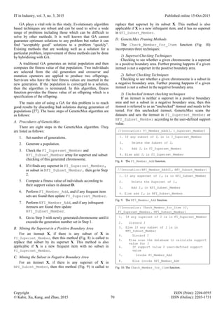 IT in Industry, vol. 3, no. 3, 2015 Published online 15-Oct-2015
Copyright ISSN (Print): 2204-0595
© Kabir, Xu, Kang, and Zhao, 2015 70 ISSN (Online): 2203-1731
GA plays a vital role in this study. Evolutionary algorithm
based techniques are robust and can be used to solve a wide
range of problems including those which can be difficult to
solve by other methods. It is well known that GA cannot
guarantee optimum solutions to any problem but rather it can
find “acceptably good” solutions to a problem “quickly”.
Existing methods that are working well as a solution for a
particular problem, improvement of those methods can be done
by hybridizing with GA.
A traditional GA generates an initial population and then
computes the fitness value of that population. Two individuals
are selected from the old generation and crossover and
mutation operators are applied to produce two offsprings.
Survivors who have the best fitness values are inserted in the
new generation. If the population is converged to a solution,
then the algorithm is terminated. In this algorithm, fitness
function provides the fitness value of an offspring which is a
specification of the offspring.
The main aim of using a GA for this problem is to reach
good results by discarding bad solutions during generation of
populations [27]. The basic steps of GeneticMax algorithm are
as follows:
A. Procedures of GeneticMax
There are eight steps in the GeneticMax algorithm. They
are listed as follows:
1. Set number of generations.
2. Generate a population.
3. Check the FI_Superset_Member and
NFI_Subset_Member array for superset and subset
checking of this generated chromosome.
4. If it finds any superset in FI_Superset_Member,
or subset in NFI_Subset_Member, then go to Step
2.
5. Compute a fitness value of individuals according to
their support values in dataset D.
6. Perform FI_Member_Add, and if any frequent item
sets are found then update FI_Superset_Member.
7. Perform NFI_Member_Add, and if any infrequent
itemsets are found then update
NFI_Subset_Member.
8. Go to Step 3 with newly generated chromosome until it
exceeds the generation number set in Step 1.
B. Mining the Superset in a Positive Boundary Area
For an itemset X, if there is any subset of X in
FI_Superset_Member, then this method (Fig. 8) is called to
replace that subset by its superset X. This method is also
applicable if X is a new frequent item with no subset in
FI_Superset_Member.
C. Mining the Subset in Negative Boundary Area
For an itemset X, if there is any superset of X in
NFI_Subset_Member, then this method (Fig. 9) is called to
replace that superset by its subset X. This method is also
applicable if X is a new infrequent item, and it has no superset
in NFI_Subset_Member.
D. GeneticMax Pruning Methods
The Check_Member_for_Item function (Fig. 10)
incorporates three techniques:
1) Superset Checking Techniques
Checking to see whether a given chromosome is a superset
in a positive boundary area. Further pruning happens if a given
itemset is not a superset in the positive boundary area.
2) Subset Checking Techniques
Checking to see whether a given chromosome is a subset in
a negative boundary area. Further pruning happens if a given
itemset is not a subset in the negative boundary area.
3) Unchecked itemset checking techniques
If an itemset is neither a superset in a positive boundary
area and nor a subset in a negative boundary area, then this
itemset is referred to as an “unchecked” itemset and needs to be
tested. For this unchecked itemset, GeneticMax scans the
datasets and sets the itemset in FI_Superset_Member or
NFI_Subset_Member according to the user-defined support
value.
//Invocation: FI_Member_Add(IF I_Superset_Member)
1. If any subset of IF is in I_Superset_Member
2. Delete the Subset of IF
3. Add IF in FI_Superset_Member
4. Else add IF in FI_Superset_Member
Fig. 8. The FI_Member_Add function.
//Invocation: NFI_Member_Add(I1F NFI_Subset_Member)
1. If any superset of I1F is in NFI_Subset_Member
2. Delete the Superset of I1F
3. Add I1F in NFI_Subset_Member
4. Else add I1F in NFI_Subset_Member
Fig. 9. The NFI_Member_Add function.
//Invocation: Check_Member_for_Item (I,
FI_Superset_Member NFI_Subset_Member)
1. If any superset of I is in FI_Superset_Member
2. Discard I
3. Else if any subset of I is in
NFI_Subset_Member
4. Discard I
5. Else scan the database to calculate support
value for I
6. If support value ≥ user-defined support
value
7. Invoke FI_Member_Add
8. Else invoke NFI_Member_Add
Fig. 10. The Check_Member_for_Item function.
 
