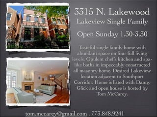 3315 N. Lakewood
                   Lakeview Single Family
                   Open Sunday 1.30-3.30
                     Tasteful single family home with
                    abundant space on four full living
                 levels. Opulent chef’s kitchen and spa-
                  like baths in impeccably constructed
                  all masonry home. Desired Lakeview
                      location adjacent to Southport
                  Corridor. Home is listed with Danny
                    Glick and open house is hosted by
                              Tom McCarey.


tom.mccarey@gmail.com . 773.848.9241
 