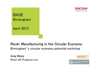 BASE
Birmingham
April 2013

Ricoh: Manufacturing in the Circular Economy
Birmingham’s circular economy potential workshop
Andy Whyle
Ricoh UK Products Ltd

 