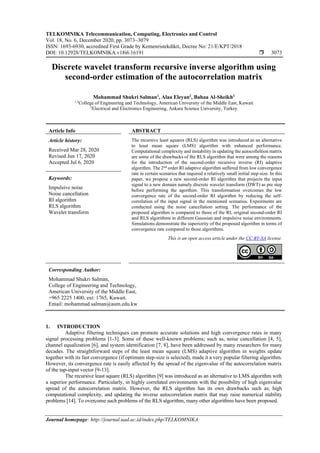 TELKOMNIKA Telecommunication, Computing, Electronics and Control
Vol. 18, No. 6, December 2020, pp. 3073~3079
ISSN: 1693-6930, accredited First Grade by Kemenristekdikti, Decree No: 21/E/KPT/2018
DOI: 10.12928/TELKOMNIKA.v18i6.16191  3073
Journal homepage: http://journal.uad.ac.id/index.php/TELKOMNIKA
Discrete wavelet transform recursive inverse algorithm using
second-order estimation of the autocorrelation matrix
Mohammad Shukri Salman1
, Alaa Eleyan2
, Bahaa Al-Sheikh3
1,3
College of Engineering and Technology, American University of the Middle East, Kuwait
2
Electrical and Electronics Engineering, Ankara Science University, Turkey
Article Info ABSTRACT
Article history:
Received Mar 28, 2020
Revised Jun 17, 2020
Accepted Jul 6, 2020
The recursive least squares (RLS) algorithm was introduced as an alternative
to least mean square (LMS) algorithm with enhanced performance.
Computational complexity and instability in updating the autocolleltion matrix
are some of the drawbacks of the RLS algorithm that were among the reasons
for the introduction of the second-order recursive inverse (RI) adaptive
algorithm. The 2nd
order RI adaptive algorithm suffered from low convergence
rate in certain scenarios that required a relatively small initial step-size. In this
paper, we propose a new second-order RI algorithm that projects the input
signal to a new domain namely discrete wavelet transform (DWT) as pre step
before performing the agorthim. This transformation overcomes the low
convergence rate of the second-order RI algorithm by reducing the self-
correlation of the input signal in the mentioned scenatios. Expeirments are
conducted using the noise cancellation setting. The performance of the
proposed algorithm is compared to those of the RI, original second-order RI
and RLS algorithms in different Gaussian and impulsive noise environments.
Simulations demonstrate the superiority of the proposed algorithm in terms of
convergence rate compared to those algorithms.
Keywords:
Impulsive noise
Noise cancellation
RI algorithm
RLS algorithm
Wavelet transform
This is an open access article under the CC BY-SA license.
Corresponding Author:
Mohammad Shukri Salman,
College of Engineering and Technology,
American University of the Middle East,
+965 2225 1400, ext: 1765, Kuwait.
Email: mohammad.salman@aum.edu.kw
1. INTRODUCTION
Adaptive filtering techniques can promote accurate solutions and high convergence rates in many
signal processing problems [1-3]. Some of these well-known problems; such as, noise cancellation [4, 5],
channel equalization [6], and system identification [7, 8], have been addressed by many researchers for many
decades. The straightforward steps of the least mean square (LMS) adaptive algorithm in weights update
together with its fast convergence (if optimum step-size is selected), made it a very popular filtering algorithm.
However, its convergence rate is easily affected by the spread of the eigenvalue of the autocorrelation matrix
of the tap-input vector [9-13].
The recursive least square (RLS) algorithm [9] was introduced as an alternative to LMS algorithm with
a superior performance. Particularly, in highly correlated environments with the possibility of high eigenvalue
spread of the autocorrelation matrix. However, the RLS algorithm has its own drawbacks such as; high
computational complexity, and updating the inverse autocorrelation matrix that may raise numerical stability
problems [14]. To overcome such problems of the RLS algorithm, many other algorithms have been proposed.
 