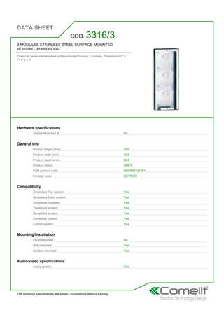 DATA SHEET
The technical specifications are subject to variations without warning
3 MODULES STAINLESS STEEL SURFACE-MOUNTED
HOUSING, POWERCOM
Powercom series stainless steel surface-mounted housing. 3 modules. Dimensions 4.8'' x
11.9'' x 1.3''
COD. 3316/3
Hardware specifications
Vandal Resistant IK: No
General info
Product height (mm): 303
Product width (mm): 123
Product depth (mm): 32,5
Product colour: GREY
EAN product code: 8023903121261
Intrastat code: 85176920
Compatibility
Simplebus Top system: Yes
Simplebus Color system: Yes
Simplebus 2 system: Yes
Traditional system: Yes
Semplified system: Yes
Comelbus system: Yes
Comtel system: Yes
Mounting/Installation
Flush-mounted: No
Wall-mounted: Yes
Surface-mounted: Yes
Audio/video specifications
Audio system: Yes
 