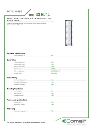 DATA SHEET
The technical specifications are subject to variations without warning
4 VERTICAL MODULE SURFACE-MOUNTED HOUSING FOR
POWERCOM EP
Powercom series stainless steel surface-mounted housing. 4 vertical modules.
Dimensions 4.8'' x 15.5'' x 1.3''
COD. 3316/4L
Hardware specifications
Vandal Resistant IK: No
General info
Product height (mm): 393
Product width (mm): 123
Product depth (mm): 32,5
Product colour: GREY
EAN product code: 8023903204117
Intrastat code: 85176920
Compatibility
Simplebus Top system: Yes
Simplebus Color system: Yes
Simplebus 2 system: Yes
Mounting/Installation
Flush-mounted: No
Wall-mounted: Yes
Surface-mounted: Yes
Audio/video specifications
Audio system: Yes
Audio/video system: Yes
Packaging
Single pack height (mm): 70
 