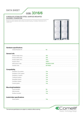 DATA SHEET
The technical specifications are subject to variations without warning
6 MODULES STAINLESS STEEL SURFACE-MOUNTED
HOUSING, POWERCOM
Powercom series stainless steel surface-mounted housing. 6 modules. Dimensions 9.8'' x
11.9'' x 1.3''
COD. 3316/6
Hardware specifications
Vandal Resistant IK: No
General info
Product height (mm): 303
Product width (mm): 249
Product depth (mm): 32,5
Product colour: GREY
EAN product code: 8023903121285
Intrastat code: 85176920
Compatibility
Simplebus Top system: Yes
Simplebus Color system: Yes
Simplebus 2 system: Yes
Traditional system: Yes
Semplified system: Yes
Comelbus system: Yes
Comtel system: Yes
Mounting/Installation
Flush-mounted: No
Wall-mounted: Yes
Surface-mounted: Yes
Audio/video specifications
Audio system: Yes