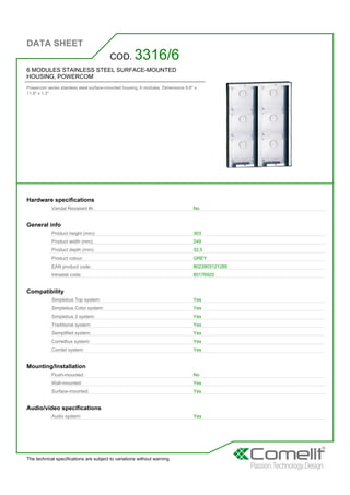 DATA SHEET
The technical specifications are subject to variations without warning
6 MODULES STAINLESS STEEL SURFACE-MOUNTED
HOUSING, POWERCOM
Powercom series stainless steel surface-mounted housing. 6 modules. Dimensions 9.8'' x
11.9'' x 1.3''
COD. 3316/6
Hardware specifications
Vandal Resistant IK: No
General info
Product height (mm): 303
Product width (mm): 249
Product depth (mm): 32,5
Product colour: GREY
EAN product code: 8023903121285
Intrastat code: 85176920
Compatibility
Simplebus Top system: Yes
Simplebus Color system: Yes
Simplebus 2 system: Yes
Traditional system: Yes
Semplified system: Yes
Comelbus system: Yes
Comtel system: Yes
Mounting/Installation
Flush-mounted: No
Wall-mounted: Yes
Surface-mounted: Yes
Audio/video specifications
Audio system: Yes
 