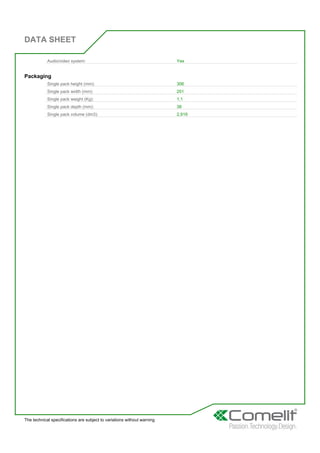 DATA SHEET
The technical specifications are subject to variations without warning
Audio/video system: Yes
Packaging
Single pack height (mm): 306
Single pack width (mm): 251
Single pack weight (Kg): 1,1
Single pack depth (mm): 38
Single pack volume (dm3): 2,919