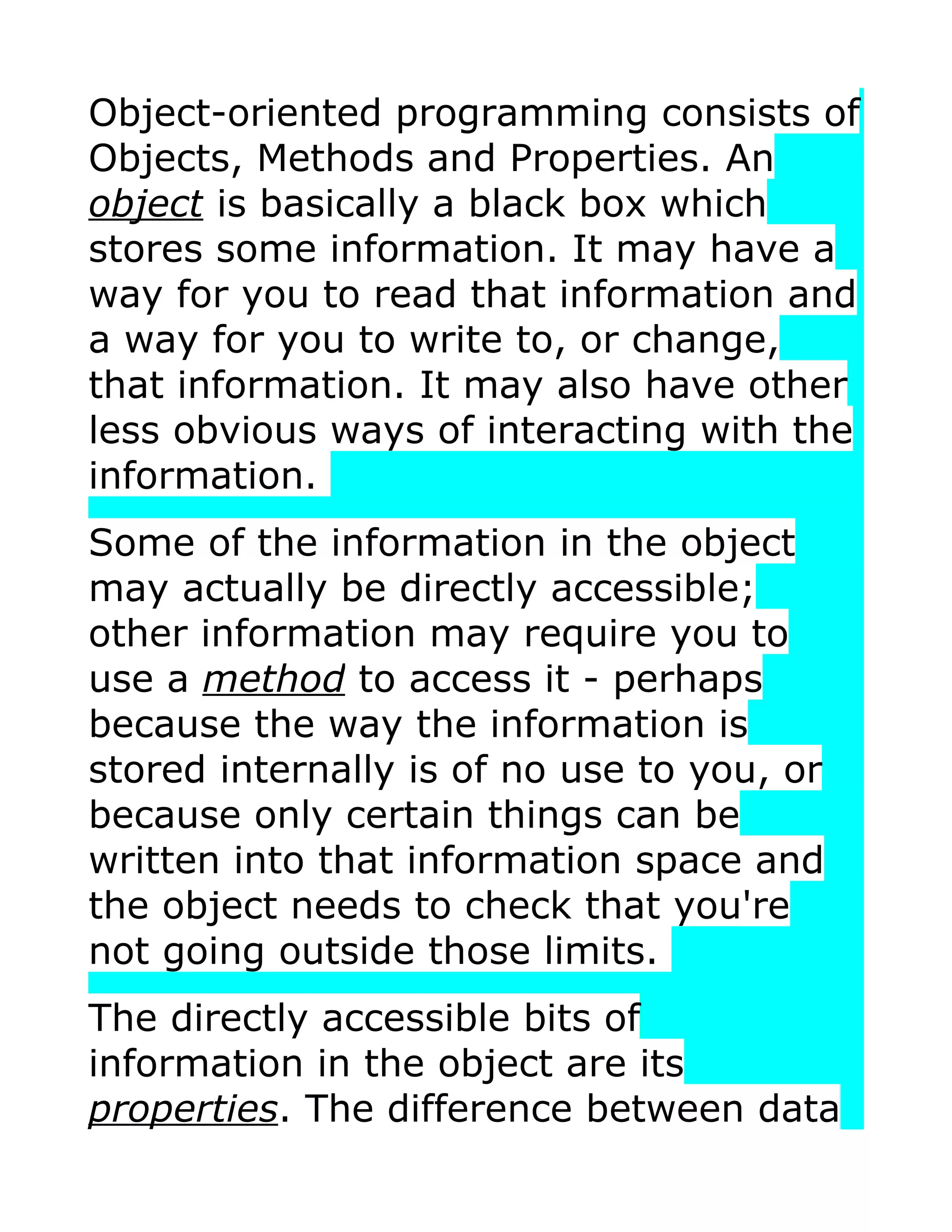 Object-oriented programming consists of Objects, Methods and Properties. An object is basically a black box which stores some information. It may have a way for you to read that information and a way for you to write to, or change, that information. It may also have other less obvious ways of interacting with the information. Some of the information in the object may actually be directly accessible; other information may require you to use a method to access it - perhaps because the way the information is stored internally is of no use to you, or because only certain things can be written into that information space and the object needs to check that you're not going outside those limits. The directly accessible bits of information in the object are its properties. The difference between data 
