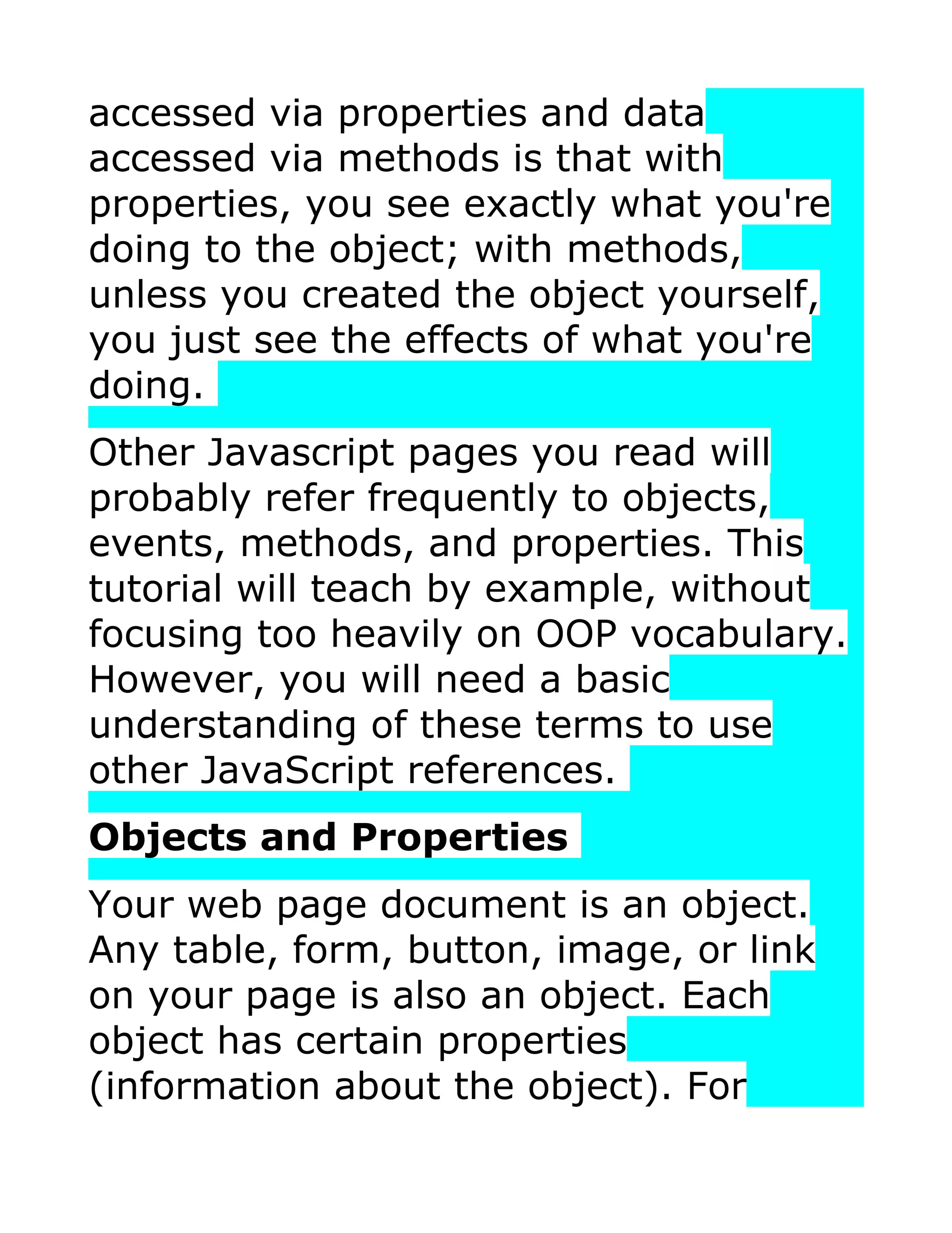 accessed via properties and data accessed via methods is that with properties, you see exactly what you're doing to the object; with methods, unless you created the object yourself, you just see the effects of what you're doing. Other Javascript pages you read will probably refer frequently to objects, events, methods, and properties. This tutorial will teach by example, without focusing too heavily on OOP vocabulary. However, you will need a basic understanding of these terms to use other JavaScript references. Objects and Properties Your web page document is an object. Any table, form, button, image, or link on your page is also an object. Each object has certain properties (information about the object). For 