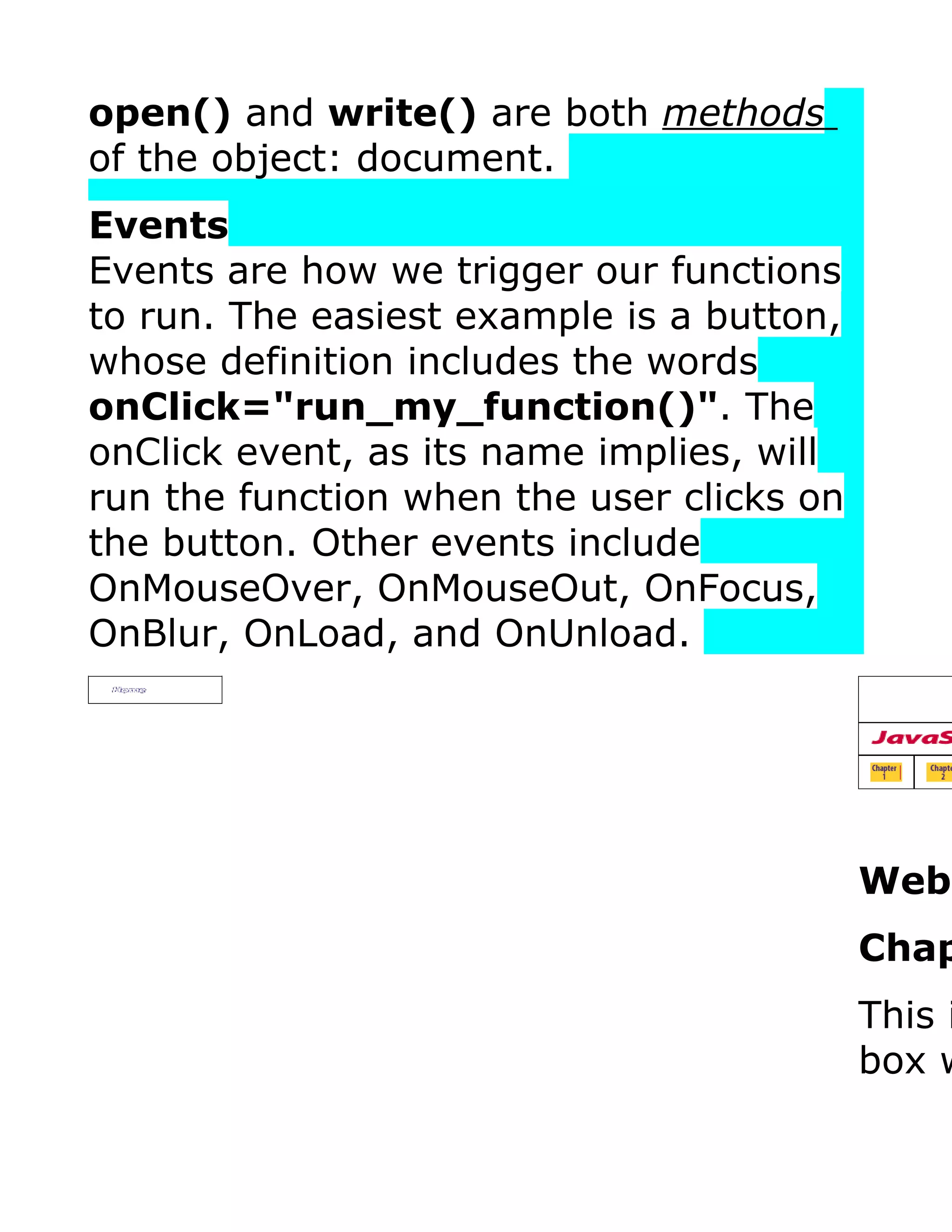 open() and write() are both methods of the object: document. Events Events are how we trigger our functions to run. The easiest example is a button, whose definition includes the words onClick="run_my_function()". The onClick event, as its name implies, will run the function when the user clicks on the button. Other events include OnMouseOver, OnMouseOut, OnFocus, OnBlur, OnLoad, and OnUnload. Webt Chap This i box w 