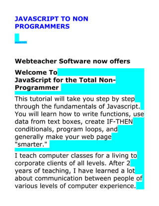 JAVASCRIPT TO NON
PROGRAMMERS

JAVASCRIPT




Webteacher Software now offers
Welcome To
JavaScript for the Total Non-
Programmer
This tutorial will take you step by step
through the fundamentals of Javascript.
You will learn how to write functions, use
data from text boxes, create IF-THEN
conditionals, program loops, and
generally make your web page
"smarter."
I teach computer classes for a living to
corporate clients of all levels. After 2
years of teaching, I have learned a lot
about communication between people of
various levels of computer experience.
 