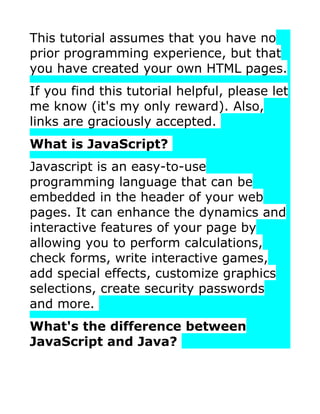 This tutorial assumes that you have no
prior programming experience, but that
you have created your own HTML pages.
If you find this tutorial helpful, please let
me know (it's my only reward). Also,
links are graciously accepted.
What is JavaScript?
Javascript is an easy-to-use
programming language that can be
embedded in the header of your web
pages. It can enhance the dynamics and
interactive features of your page by
allowing you to perform calculations,
check forms, write interactive games,
add special effects, customize graphics
selections, create security passwords
and more.
What's the difference between
JavaScript and Java?
 