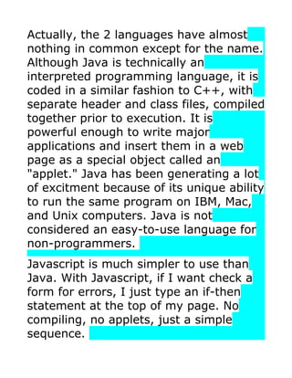 Actually, the 2 languages have almost
nothing in common except for the name.
Although Java is technically an
interpreted programming language, it is
coded in a similar fashion to C++, with
separate header and class files, compiled
together prior to execution. It is
powerful enough to write major
applications and insert them in a web
page as a special object called an
"applet." Java has been generating a lot
of excitment because of its unique ability
to run the same program on IBM, Mac,
and Unix computers. Java is not
considered an easy-to-use language for
non-programmers.
Javascript is much simpler to use than
Java. With Javascript, if I want check a
form for errors, I just type an if-then
statement at the top of my page. No
compiling, no applets, just a simple
sequence.
 