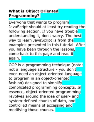 What is Object Oriented
Programming?
Everyone that wants to program
JavaScript should at least try reading the
following section. If you have trouble
understanding it, don't worry. The best
way to learn JavaScript is from the
examples presented in this tutorial. After
you have been through the lessons,
come back to this page and read it
again.
OOP is a programming technique (note:
not a language structure - you don't
even need an object-oriented language
to program in an object-oriented
fashion) designed to simplify
complicated programming concepts. In
essence, object-oriented programming
revolves around the idea of user- and
system-defined chunks of data, and
controlled means of accessing and
modifying those chunks.
 