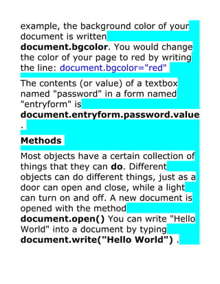 example, the background color of your
document is written
document.bgcolor. You would change
the color of your page to red by writing
the line: document.bgcolor="red"
The contents (or value) of a textbox
named "password" in a form named
"entryform" is
document.entryform.password.value
.
Methods
Most objects have a certain collection of
things that they can do. Different
objects can do different things, just as a
door can open and close, while a light
can turn on and off. A new document is
opened with the method
document.open() You can write "Hello
World" into a document by typing
document.write("Hello World") .
 