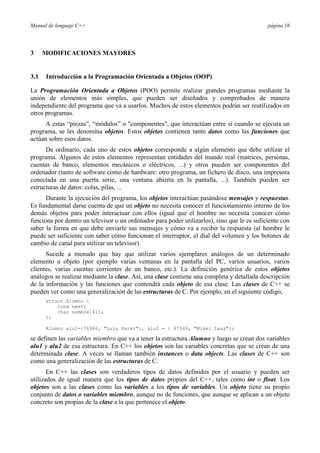 Manual de lenguaje C++                                                                       página 16




3     MODIFICACIONES MAYORES


3.1   Introducción a la Programación Orientada a Objetos (OOP)

La Programación Orientada a Objetos (POO) permite realizar grandes programas mediante la
unión de elementos más simples, que pueden ser diseñados y comprobados de manera
independiente del programa que va a usarlos. Muchos de estos elementos podrán ser reutilizados en
otros programas.
      A estas “piezas”, “módulos” o "componentes", que interactúan entre sí cuando se ejecuta un
programa, se les denomina objetos. Estos objetos contienen tanto datos como las funciones que
actúan sobre esos datos.
      De ordinario, cada uno de estos objetos corresponde a algún elemento que debe utilizar el
programa. Algunos de estos elementos representan entidades del mundo real (matrices, personas,
cuentas de banco, elementos mecánicos o eléctricos, ...) y otros pueden ser componentes del
ordenador (tanto de software como de hardware: otro programa, un fichero de disco, una impresora
conectada en una puerta serie, una ventana abierta en la pantalla, ...). También pueden ser
estructuras de datos: colas, pilas, ...
      Durante la ejecución del programa, los objetos interactúan pasándose mensajes y respuestas.
Es fundamental darse cuenta de que un objeto no necesita conocer el funcionamiento interno de los
demás objetos para poder interactuar con ellos (igual que el hombre no necesita conocer cómo
funciona por dentro un televisor o un ordenador para poder utilizarlos), sino que le es suficiente con
saber la forma en que debe enviarle sus mensajes y cómo va a recibir la respuesta (al hombre le
puede ser suficiente con saber cómo funcionan el interruptor, el dial del volumen y los botones de
cambio de canal para utilizar un televisor).
      Sucede a menudo que hay que utilizar varios ejemplares análogos de un determinado
elemento u objeto (por ejemplo varias ventanas en la pantalla del PC, varios usuarios, varios
clientes, varias cuentas corrientes de un banco, etc.). La definición genérica de estos objetos
análogos se realizar mediante la clase. Así, una clase contiene una completa y detallada descripción
de la información y las funciones que contendrá cada objeto de esa clase. Las clases de C++ se
pueden ver como una generalización de las estructuras de C. Por ejemplo, en el siguiente código,
      struct Alumno {
          long nmat;
          char nombre[41];
      };

      Alumno alu1={76986, "Luis Perez"}, alu2 = { 67549, "Mikel Lasa"};

se definen las variables miembro que va a tener la estructura Alumno y luego se crean dos variables
alu1 y alu2 de esa estructura. En C++ los objetos son las variables concretas que se crean de una
determinada clase. A veces se llaman también instances o data objects. Las clases de C++ son
como una generalización de las estructuras de C.
       En C++ las clases son verdaderos tipos de datos definidos por el usuario y pueden ser
utilizados de igual manera que los tipos de datos propios del C++, tales como int o float. Los
objetos son a las clases como las variables a los tipos de variables. Un objeto tiene su propio
conjunto de datos o variables miembro, aunque no de funciones, que aunque se aplican a un objeto
concreto son propias de la clase a la que pertenece el objeto.
 