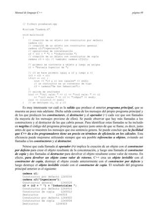 Manual de lenguaje C++                                                                       página 49



      // fichero pruebacad.cpp

      #include "cadena.h"

      void main(void)
      {
          // creación de un objeto con constructor por defecto
          cadena c1;
          // creación de un objeto con constructor general
          cadena c2("Ingenieros");
          // operaciones de concatenación
          c2 = (c2 + " ") + "Industriales ";
          // creación de un objeto con constructor de copia
          cadena c3 = c2; // también: cadena c3(c2);

          // primero se convierte a objeto y luego se asigna
          c1 = "Escuela Superior de ";

          // c3 se hace primero igual a c2 y luego a c1
          (c3 = c2) = c1;
          if(c3 == c1) {
              cout << "c3 y c1 son iguales" << endl;
              // un contructor es un conversor de tipo
              c3 = cadena("de San Sebastian");
          }
          // salida de reultados
          cout << "nc1 vale: " << c1 << "nc2 vale: " << c2
              << "nc3 vale: " << c3 << "nAgur" << endl;
          cout << c1+c2+c3 << endl;
      }   // se detruyen c1, c2 y c3

      Es muy interesante ver cuál es la salida que produce el anterior programa principal, que se
muestra un poco más adelante. Dicha salida consta de los mensajes del propio programa principal y
de los que producen los constructores, el destructor y el operador (=) cada vez que son llamados
(la mayoría de los mensajes proviene de ellos). Se puede observar que hay más llamadas a los
constructores y al destructor de las que cabría pensar. Para identificar estas llamadas se ha incluido
en negrita el código del programa principal, que aparece justo antes de que se llame, es decir, justo
antes de que se muestren los mensajes que esa sentencia genera. Se puede concluir que la facilidad
que C++ da a los programadores tiene un precio en términos de eficiencia en los cálculos. Esta
eficiencia puede mejorarse utilizando siempre que sea posible referencias a objetos, evitando así
llamadas a los constructores y al destructor.
      Nótese que cada llamada al operador (+) implica la creación de un objeto con el constructor
por defecto para crear el objeto resultante de la concatenación, y luego una llamada al constructor
de copia y dos llamadas al destructor para devolver el objeto resultante como valor de retorno. En
efecto, para devolver un objeto como valor de retorno, C++ crea un objeto invisible con el
constructor de copia, destruye el objeto creado anteriormente con el constructor por defecto y
luego destruye el objeto invisible creado con el constructor de copia. El resultado del programa
principal anterior es el siguiente:
      cadena c1;
      Constructor por defecto 1245036
      cadena c2("Ingenieros");
      Constructor general      1245028
      c2 = (c2 + " ") + "Industriales ";
      Constructor por defecto 1244916
      Constructor de copia     1245012
      Destructor           1244916
      Constructor por defecto 1244920
      Constructor de copia     1245004
      Destructor           1244920
 