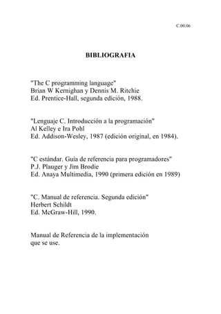 C.00.06




                    BIBLIOGRAFIA



"The C programming language"
Brian W Kernighan y Dennis M. Ritchie
Ed. Prentice-Hall, segunda edición, 1988.


"Lenguaje C. Introducción a la programación"
Al Kelley e Ira Pohl
Ed. Addison-Wesley, 1987 (edición original, en 1984).


"C estándar. Guía de referencia para programadores"
P.J. Plauger y Jim Brodie
Ed. Anaya Multimedia, 1990 (primera edición en 1989)


"C. Manual de referencia. Segunda edición"
Herbert Schildt
Ed. McGraw-Hill, 1990.


Manual de Referencia de la implementación
que se use.
 