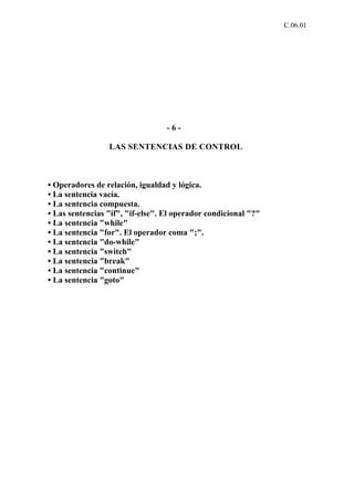 C.06.01




                                  -6-

                 LAS SENTENCIAS DE CONTROL



• Operadores de relación, igualdad y lógica.
• La sentencia vacía.
• La sentencia compuesta.
• Las sentencias "if", "if-else". El operador condicional "?"
• La sentencia "while"
• La sentencia "for". El operador coma ";".
• La sentencia "do-while"
• La sentencia "switch"
• La sentencia "break"
• La sentencia "continue"
• La sentencia "goto"
 