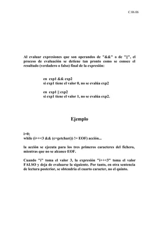 C.06.06




Al evaluar expresiones que son operandos de "&&" o de "||", el
proceso de evaluación se detiene tan pronto como se conoce el
resultado (verdadero o falso) final de la expresión:


           en exp1 && exp2
           si exp1 tiene el valor 0, no se evalúa exp2

           en exp1 || exp2
           si exp1 tiene el valor 1, no se evalúa exp2.




                             Ejemplo

i=0;
while (i++<3 && (c=getchar()) != EOF) acción...

la acción se ejecuta para los tres primeros caracteres del fichero,
mientras que no se alcance EOF.

Cuando "i" toma el valor 3, la expresión "i++<3" toma el valor
FALSO y deja de evaluarse la siguiente. Por tanto, en otra sentencia
de lectura posterior, se obtendría el cuarto caracter, no el quinto.
 
