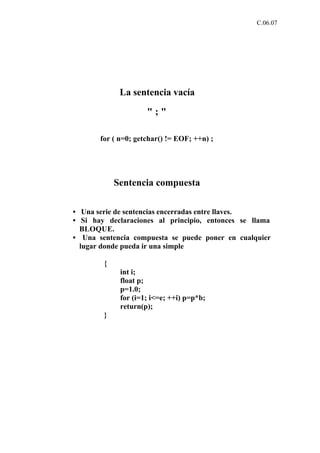 C.06.07




             La sentencia vacía

                     ";"

       for ( n=0; getchar() != EOF; ++n) ;




            Sentencia compuesta

• Una serie de sentencias encerradas entre llaves.
• Si hay declaraciones al principio, entonces se llama
  BLOQUE.
• Una sentencia compuesta se puede poner en cualquier
  lugar donde pueda ir una simple

        {
             int i;
             float p;
             p=1.0;
             for (i=1; i<=e; ++i) p=p*b;
             return(p);
        }
 